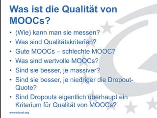 www.efquel.org
Was ist die Qualität von
MOOCs?
• (Wie) kann man sie messen?
• Was sind Qualitätskriterien?
• Gute MOOCs – schlechte MOOC?
• Was sind wertvolle MOOCs?
• Sind sie besser, je massiver?
• Sind sie besser, je niedriger die Dropout-
Quote?
• Sind Dropouts eigentlich überhaupt ein
Kriterium für Qualität von MOOCs?
 