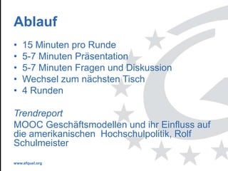www.efquel.org
Ablauf
• 15 Minuten pro Runde
• 5-7 Minuten Präsentation
• 5-7 Minuten Fragen und Diskussion
• Wechsel zum nächsten Tisch
• 4 Runden
Trendreport
MOOC Geschäftsmodellen und ihr Einfluss auf
die amerikanischen Hochschulpolitik, Rolf
Schulmeister
 