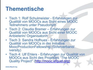 www.efquel.org
Thementische
• Tisch 1: Rolf Schulmeister - Erfahrungen zur
Qualität von MOOCs aus Sicht eines MOOC
Teilnehmers unter Pseudonym
• Tisch 2: Claudia Bremer – Erfahrungen zur
Qualität von MOOCs aus Sicht einer MOOC
Anbieterin/ Organisatorin
• Tisch 3: Sandra Hofhues - Erfahrungen zur
Qualität von MOOCs in der Initiative
MoocProductionFellowship (Stiferverband/
iversity)
• Tisch 4: Ulf Ehlers - Erfahrungen zur Qualität von
MOOCs aus Sicht des Projektes “The MOOC
Quality Project" (http://mooc.efquel.org)
 
