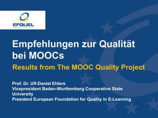 www.efquel.org
Empfehlungen zur Qualität
bei MOOCs
Results from The MOOC Quality Project
Prof. Dr. Ulf-Daniel Ehlers
Vicepresident Baden-Wurttemberg Cooperative State
University
President European Foundation for Quality in E-Learning
 