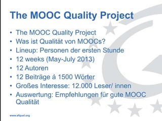 www.efquel.org
The MOOC Quality Project
• The MOOC Quality Project
• Was ist Qualität von MOOCs?
• Lineup: Personen der ersten Stunde
• 12 weeks (May-July 2013)
• 12 Autoren
• 12 Beiträge á 1500 Wörter
• Großes Interesse: 12.000 Leser/ innen
• Auswertung: Empfehlungen für gute MOOC
Qualität
 