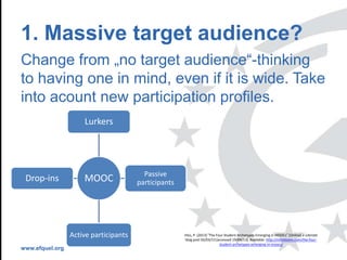 www.efquel.org
1. Massive target audience?
Change from „no target audience“-thinking
to having one in mind, even if it is wide. Take
into acount new participation profiles.
MOOC
Lurkers
Passive
participants
Active participants
Drop-ins
HILL, P. (2013) “The Four Student Archetypes Emerging in MOOCs” [Online] e-Literate
blog post 02/03/13 [accessed 19/04/13]. Available: http://mfeldstein.com/the-four-
student-archetypes-emerging-in-moocs/
 