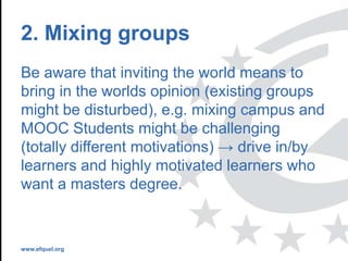 www.efquel.org
2. Mixing groups
Be aware that inviting the world means to
bring in the worlds opinion (existing groups
might be disturbed), e.g. mixing campus and
MOOC Students might be challenging
(totally different motivations) → drive in/by
learners and highly motivated learners who
want a masters degree.
 