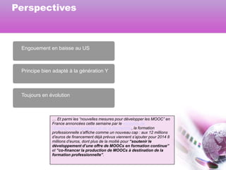 Perspectives

Engouement en baisse au US

Principe bien adapté à la génération Y

Toujours en évolution

… Et parmi les “nouvelles mesures pour développer les MOOC” en
France annoncées cette semaine par le ministère de
l’Enseignement supérieur et de la Recherche, la formation
professionnelle s’affiche comme un nouveau cap : aux 12 millions
d’euros de financement déjà prévus viennent s’ajouter pour 2014 8
millions d’euros, dont plus de la moitié pour “soutenir le
développement d’une offre de MOOCs en formation continue”
et “co-financer la production de MOOCs à destination de la
formation professionnelle”.

 