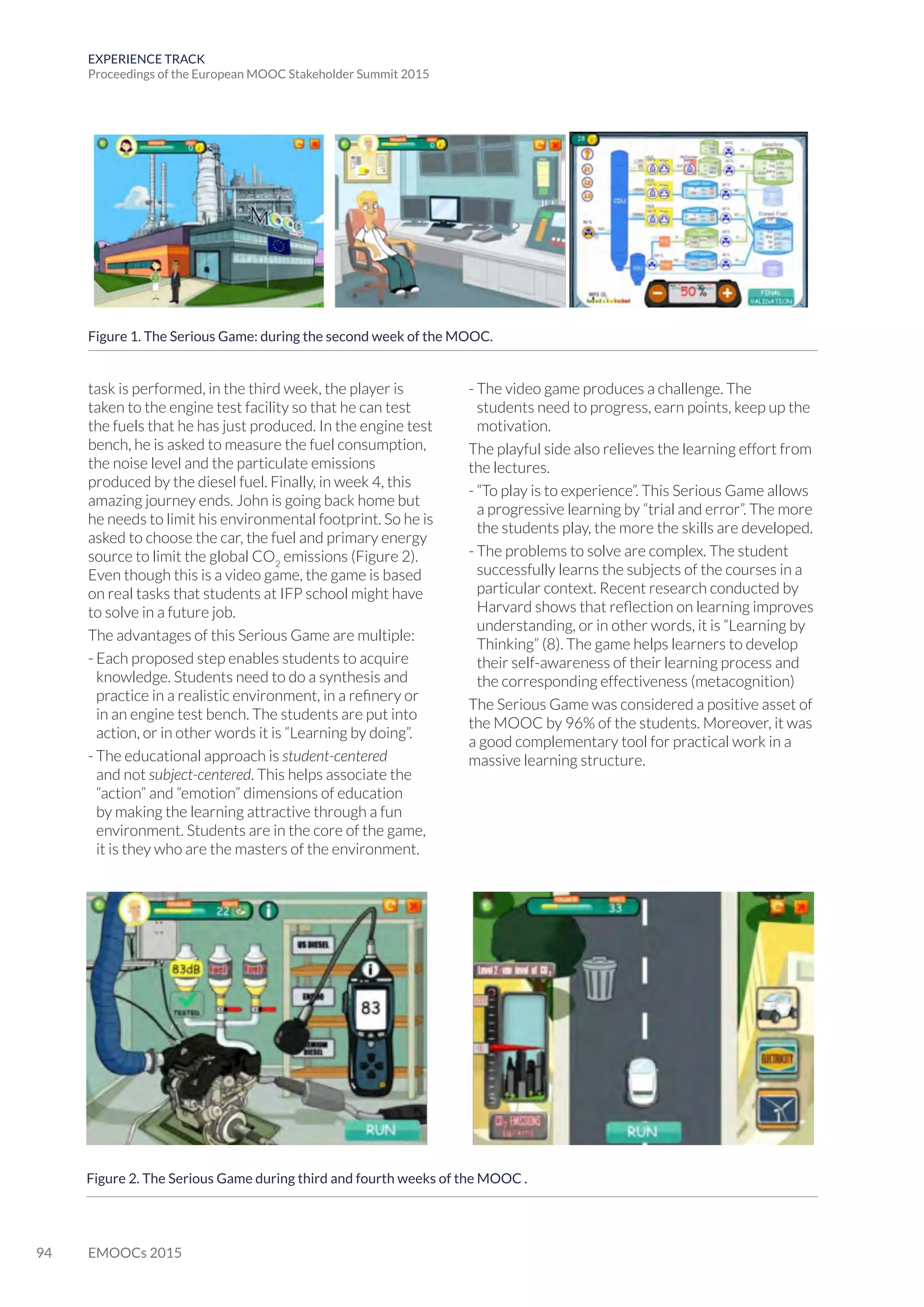 94 EMOOCs 2015
EXPERIENCE TRACK
Proceedings of the European MOOC Stakeholder Summit 2015
task is performed, in the third week, the player is
taken to the engine test facility so that he can test
the fuels that he has just produced. In the engine test
bench, he is asked to measure the fuel consumption,
the noise level and the particulate emissions
produced by the diesel fuel. Finally, in week 4, this
amazing journey ends. John is going back home but
he needs to limit his environmental footprint. So he is
asked to choose the car, the fuel and primary energy
source to limit the global CO2
emissions (Figure 2).
Even though this is a video game, the game is based
on real tasks that students at IFP school might have
to solve in a future job.
The advantages of this Serious Game are multiple:
- Each proposed step enables students to acquire
knowledge. Students need to do a synthesis and
practice in a realistic environment, in a refinery or
in an engine test bench. The students are put into
action, or in other words it is “Learning by doing”.
- The educational approach is student-centered
and not subject-centered. This helps associate the
“action” and “emotion” dimensions of education
by making the learning attractive through a fun
environment. Students are in the core of the game,
it is they who are the masters of the environment.
- The video game produces a challenge. The
students need to progress, earn points, keep up the
motivation.
The playful side also relieves the learning effort from
the lectures.
- “To play is to experience”. This Serious Game allows
a progressive learning by “trial and error”. The more
the students play, the more the skills are developed.
- The problems to solve are complex. The student
successfully learns the subjects of the courses in a
particular context. Recent research conducted by
Harvard shows that reflection on learning improves
understanding, or in other words, it is “Learning by
Thinking” (8). The game helps learners to develop
their self-awareness of their learning process and
the corresponding effectiveness (metacognition)
The Serious Game was considered a positive asset of
the MOOC by 96% of the students. Moreover, it was
a good complementary tool for practical work in a
massive learning structure.
Figure 1. The Serious Game: during the second week of the MOOC.
Figure 2. The Serious Game during third and fourth weeks of the MOOC .
 
