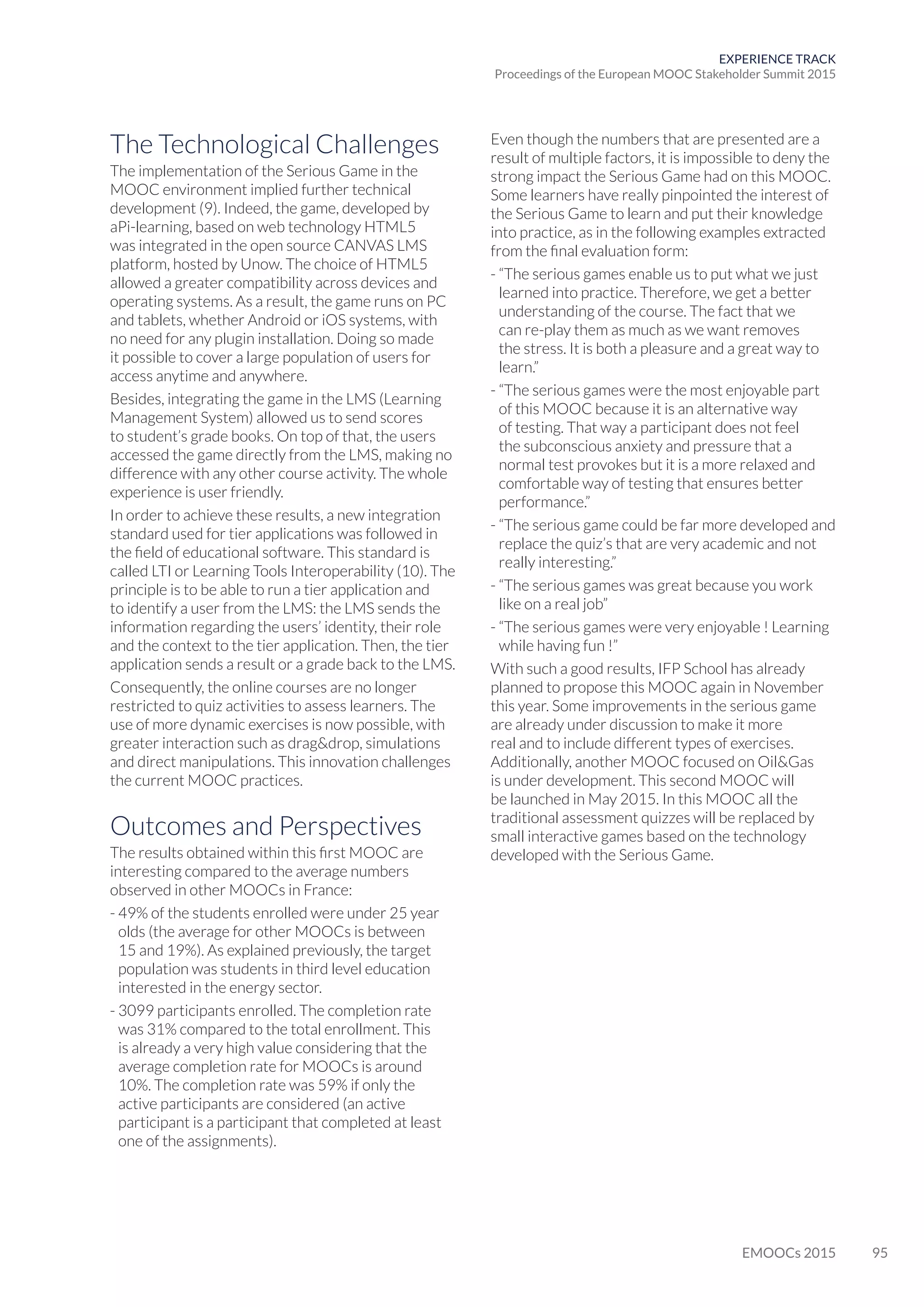 95EMOOCs 2015
EXPERIENCE TRACK
Proceedings of the European MOOC Stakeholder Summit 2015
The Technological Challenges
The implementation of the Serious Game in the
MOOC environment implied further technical
development (9). Indeed, the game, developed by
aPi-learning, based on web technology HTML5
was integrated in the open source CANVAS LMS
platform, hosted by Unow. The choice of HTML5
allowed a greater compatibility across devices and
operating systems. As a result, the game runs on PC
and tablets, whether Android or iOS systems, with
no need for any plugin installation. Doing so made
it possible to cover a large population of users for
access anytime and anywhere.
Besides, integrating the game in the LMS (Learning
Management System) allowed us to send scores
to student’s grade books. On top of that, the users
accessed the game directly from the LMS, making no
difference with any other course activity. The whole
experience is user friendly.
In order to achieve these results, a new integration
standard used for tier applications was followed in
the field of educational software. This standard is
called LTI or Learning Tools Interoperability (10). The
principle is to be able to run a tier application and
to identify a user from the LMS: the LMS sends the
information regarding the users’ identity, their role
and the context to the tier application. Then, the tier
application sends a result or a grade back to the LMS.
Consequently, the online courses are no longer
restricted to quiz activities to assess learners. The
use of more dynamic exercises is now possible, with
greater interaction such as dragdrop, simulations
and direct manipulations. This innovation challenges
the current MOOC practices.
Outcomes and Perspectives
The results obtained within this first MOOC are
interesting compared to the average numbers
observed in other MOOCs in France:
- 49% of the students enrolled were under 25 year
olds (the average for other MOOCs is between
15 and 19%). As explained previously, the target
population was students in third level education
interested in the energy sector.
- 3099 participants enrolled. The completion rate
was 31% compared to the total enrollment. This
is already a very high value considering that the
average completion rate for MOOCs is around
10%. The completion rate was 59% if only the
active participants are considered (an active
participant is a participant that completed at least
one of the assignments).
Even though the numbers that are presented are a
result of multiple factors, it is impossible to deny the
strong impact the Serious Game had on this MOOC.
Some learners have really pinpointed the interest of
the Serious Game to learn and put their knowledge
into practice, as in the following examples extracted
from the final evaluation form:
- “The serious games enable us to put what we just
learned into practice. Therefore, we get a better
understanding of the course. The fact that we
can re-play them as much as we want removes
the stress. It is both a pleasure and a great way to
learn.”
- “The serious games were the most enjoyable part
of this MOOC because it is an alternative way
of testing. That way a participant does not feel
the subconscious anxiety and pressure that a
normal test provokes but it is a more relaxed and
comfortable way of testing that ensures better
performance.”
- “The serious game could be far more developed and
replace the quiz’s that are very academic and not
really interesting.”
- “The serious games was great because you work
like on a real job”
- “The serious games were very enjoyable ! Learning
while having fun !”
With such a good results, IFP School has already
planned to propose this MOOC again in November
this year. Some improvements in the serious game
are already under discussion to make it more
real and to include different types of exercises.
Additionally, another MOOC focused on OilGas
is under development. This second MOOC will
be launched in May 2015. In this MOOC all the
traditional assessment quizzes will be replaced by
small interactive games based on the technology
developed with the Serious Game.
 