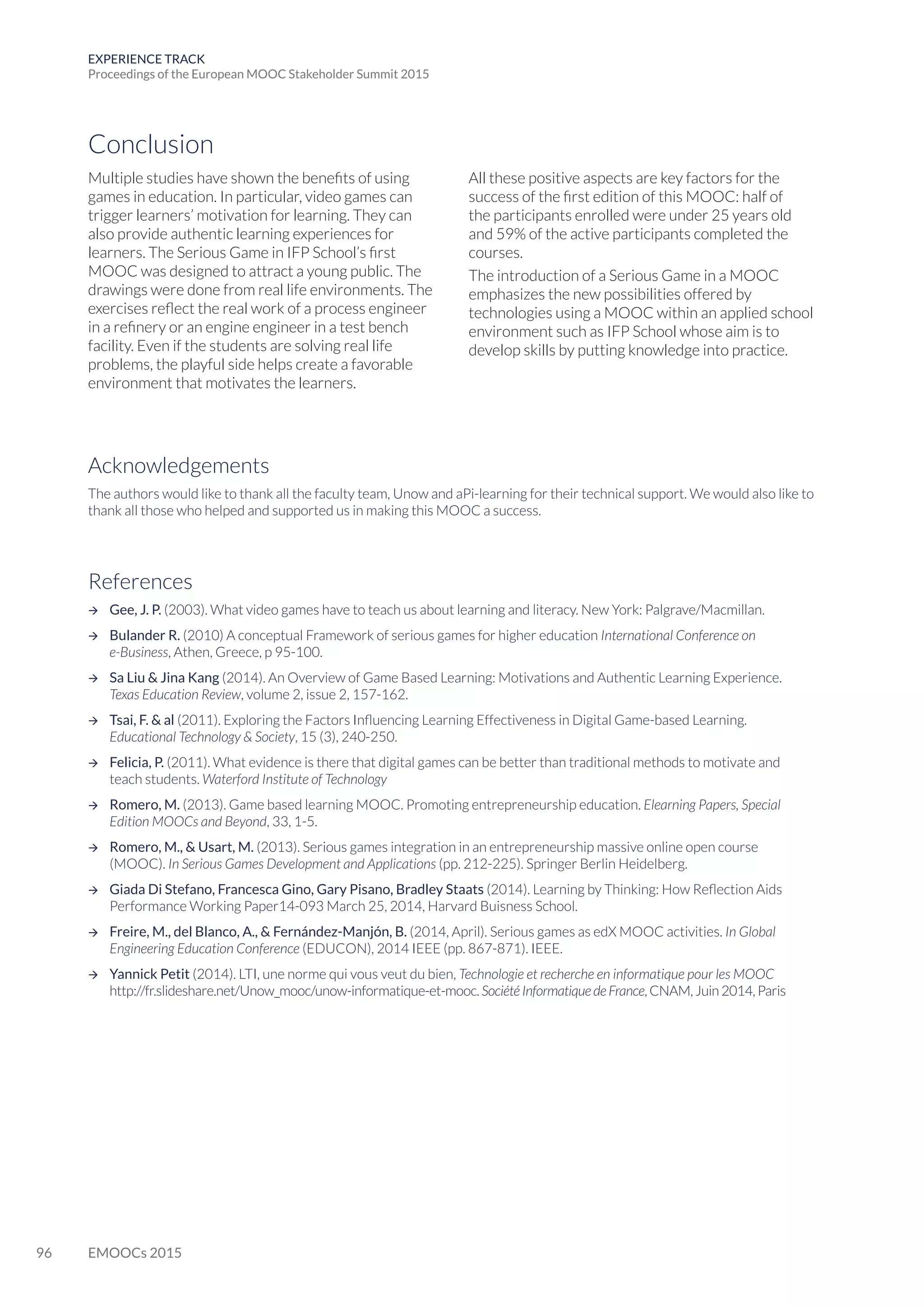 96 EMOOCs 2015
EXPERIENCE TRACK
Proceedings of the European MOOC Stakeholder Summit 2015
Conclusion
Acknowledgements
The authors would like to thank all the faculty team, Unow and aPi-learning for their technical support. We would also like to
thank all those who helped and supported us in making this MOOC a success.
References
 Gee, J. P. (2003). What video games have to teach us about learning and literacy. New York: Palgrave/Macmillan.
 Bulander R. (2010) A conceptual Framework of serious games for higher education International Conference on
e-Business, Athen, Greece, p 95-100.
 Sa Liu  Jina Kang (2014). An Overview of Game Based Learning: Motivations and Authentic Learning Experience.
Texas Education Review, volume 2, issue 2, 157-162.
 Tsai, F.  al (2011). Exploring the Factors Influencing Learning Effectiveness in Digital Game-based Learning.
Educational Technology  Society, 15 (3), 240-250.
 Felicia, P. (2011). What evidence is there that digital games can be better than traditional methods to motivate and
teach students. Waterford Institute of Technology
 Romero, M. (2013). Game based learning MOOC. Promoting entrepreneurship education. Elearning Papers, Special
Edition MOOCs and Beyond, 33, 1-5.
 Romero, M.,  Usart, M. (2013). Serious games integration in an entrepreneurship massive online open course
(MOOC). In Serious Games Development and Applications (pp. 212-225). Springer Berlin Heidelberg.
 Giada Di Stefano, Francesca Gino, Gary Pisano, Bradley Staats (2014). Learning by Thinking: How Reflection Aids
Performance Working Paper14-093 March 25, 2014, Harvard Buisness School.
 Freire, M., del Blanco, A.,  Fernández-Manjón, B. (2014, April). Serious games as edX MOOC activities. In Global
Engineering Education Conference (EDUCON), 2014 IEEE (pp. 867-871). IEEE.
 Yannick Petit (2014). LTI, une norme qui vous veut du bien, Technologie et recherche en informatique pour les MOOC
http://fr.slideshare.net/Unow_mooc/unow-informatique-et-mooc. Société Informatique de France, CNAM, Juin 2014, Paris
Multiple studies have shown the benefits of using
games in education. In particular, video games can
trigger learners’ motivation for learning. They can
also provide authentic learning experiences for
learners. The Serious Game in IFP School’s first
MOOC was designed to attract a young public. The
drawings were done from real life environments. The
exercises reflect the real work of a process engineer
in a refinery or an engine engineer in a test bench
facility. Even if the students are solving real life
problems, the playful side helps create a favorable
environment that motivates the learners.
All these positive aspects are key factors for the
success of the first edition of this MOOC: half of
the participants enrolled were under 25 years old
and 59% of the active participants completed the
courses.
The introduction of a Serious Game in a MOOC
emphasizes the new possibilities offered by
technologies using a MOOC within an applied school
environment such as IFP School whose aim is to
develop skills by putting knowledge into practice.
 