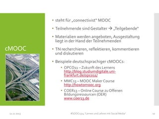 • steht für „connectivist“ MOOC
• Teilnehmende sind Gestalter  „Teilgebende“
• Materialien werden angeboten, Ausgestaltung
liegt in der Hand der Teilnehmenden

cMOOC

• TN recherchieren, reflektieren, kommentieren
und diskutieren
• Beispiele deutschsprachiger cMOOCs:
• OPCO11 – Zukunft des Lernens
http://blog.studiumdigitale.unifrankfurt.de/opco11/
• MMC13 – MOOC Maker Course
http://howtomooc.org
• COER13 – Online Course zu Offenen
Bildungsressourcen (OER)
www.coer13.de

11.11.2013

#SOOC1314 "Lernen und Lehren mit Social Media"

10

 