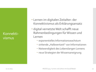  Lernen im digitalen Zeitalter: der
Konnektivismus als Erklärungsansatz

Konnektivismus

11.11.2013

 digital vernetzte Welt schafft neue
Rahmenbedingungen für Wissen und
Lernen





exponentielles Informationswachstum
sinkende „Halbwertzeit“ von Informationen
Notwendigkeit des Lebenslangen Lernens
neue Strategien der Wissensaneignung

#SOOC1314 "Lernen und Lehren mit Social Media"

12

 