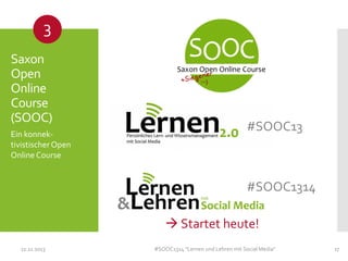 3
Saxon
Open
Online
Course
(SOOC)
Ein konnektivistischer Open
Online Course

#SOOC13

#SOOC1314
 Startet heute!
11.11.2013

#SOOC1314 "Lernen und Lehren mit Social Media"

17

 