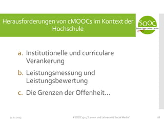 Herausforderungen von cMOOCs im Kontext der
Hochschule

a. Institutionelle und curriculare
Verankerung
b. Leistungsmessung und
Leistungsbewertung

c. Die Grenzen der Offenheit...

11.11.2013

#SOOC1314 "Lernen und Lehren mit Social Media"

18

 