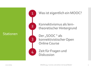 1

Was ist eigentlich ein MOOC?

2

Konnektivismus als lerntheoretischer Hintergrund

3

Der „SOOC “ als
konnektivistischer Open
Online Course

4

Zeit für Fragen und
Diskussion

Stationen

11.11.2013

#SOOC1314 "Lernen und Lehren mit Social Media"

2

 