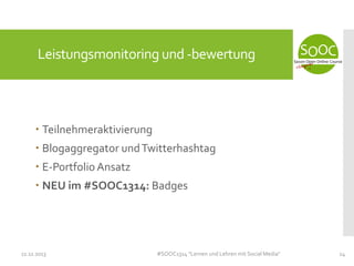 Leistungsmonitoring und -bewertung

 Teilnehmeraktivierung
 Blogaggregator und Twitterhashtag
 E-Portfolio Ansatz
 NEU im #SOOC1314: Badges

11.11.2013

#SOOC1314 "Lernen und Lehren mit Social Media"

24

 