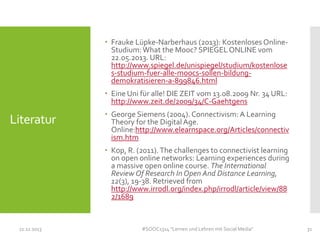  Frauke Lüpke-Narberhaus (2013): Kostenloses OnlineStudium: What the Mooc? SPIEGEL ONLINE vom
22.05.2013. URL:
http://www.spiegel.de/unispiegel/studium/kostenlose
s-studium-fuer-alle-moocs-sollen-bildungdemokratisieren-a-899846.html
 Eine Uni für alle! DIE ZEIT vom 13.08.2009 Nr. 34 URL:
http://www.zeit.de/2009/34/C-Gaehtgens

Literatur

 George Siemens (2004). Connectivism: A Learning
Theory for the Digital Age.
Online:http://www.elearnspace.org/Articles/connectiv
ism.htm
 Kop, R. (2011). The challenges to connectivist learning
on open online networks: Learning experiences during
a massive open online course. The International
Review Of Research In Open And Distance Learning,
12(3), 19-38. Retrieved from
http://www.irrodl.org/index.php/irrodl/article/view/88
2/1689

11.11.2013

#SOOC1314 "Lernen und Lehren mit Social Media"

31

 