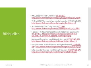  IMG_3297 von Rob Chandler (CC-BY-SA).
http://www.flickr.com/photos/96147639@N00/319248528/
 THE MOOC! The movie! von giulia.forsythe (CC-BY-NC-SA).
http://www.flickr.com/photos/gforsythe/8028605773/
 Autobahn von Trier Daily Photo (CC-BY).
http://www.flickr.com/photos/7563900@N04/440554680/

Bildquellen

 I-90 and I-5 cloverleaf seattle washington von Quasipalm
(CC-BY-SA). http://commons.wikimedia.org/wiki/File:I90_and_I-5_cloverleaf_seattle_washington.jpg

 Network illustration von HikingArtist.com (CC-BY-NC-SA).
http://www.flickr.com/photos/hikingartist/5726834773/
 US-spacemen illustration von HikingArtist.com (CC-BY-NCSA). http://www.flickr.com/photos/hikingartist/5726748727/
 bills-monster-hunted von HikingArtist.com (CC-BY-NC-SA).
http://www.flickr.com/photos/hikingartist/8287082967/

11.11.2013

#SOOC1314 "Lernen und Lehren mit Social Media"

32

 