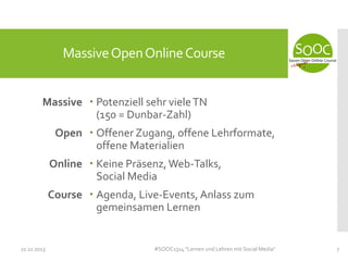 Massive Open Online Course
Massive  Potenziell sehr viele TN
(150 = Dunbar-Zahl)
Open  Offener Zugang, offene Lehrformate,
offene Materialien
Online  Keine Präsenz, Web-Talks,
Social Media
Course  Agenda, Live-Events, Anlass zum
gemeinsamen Lernen

11.11.2013

#SOOC1314 "Lernen und Lehren mit Social Media"

7

 
