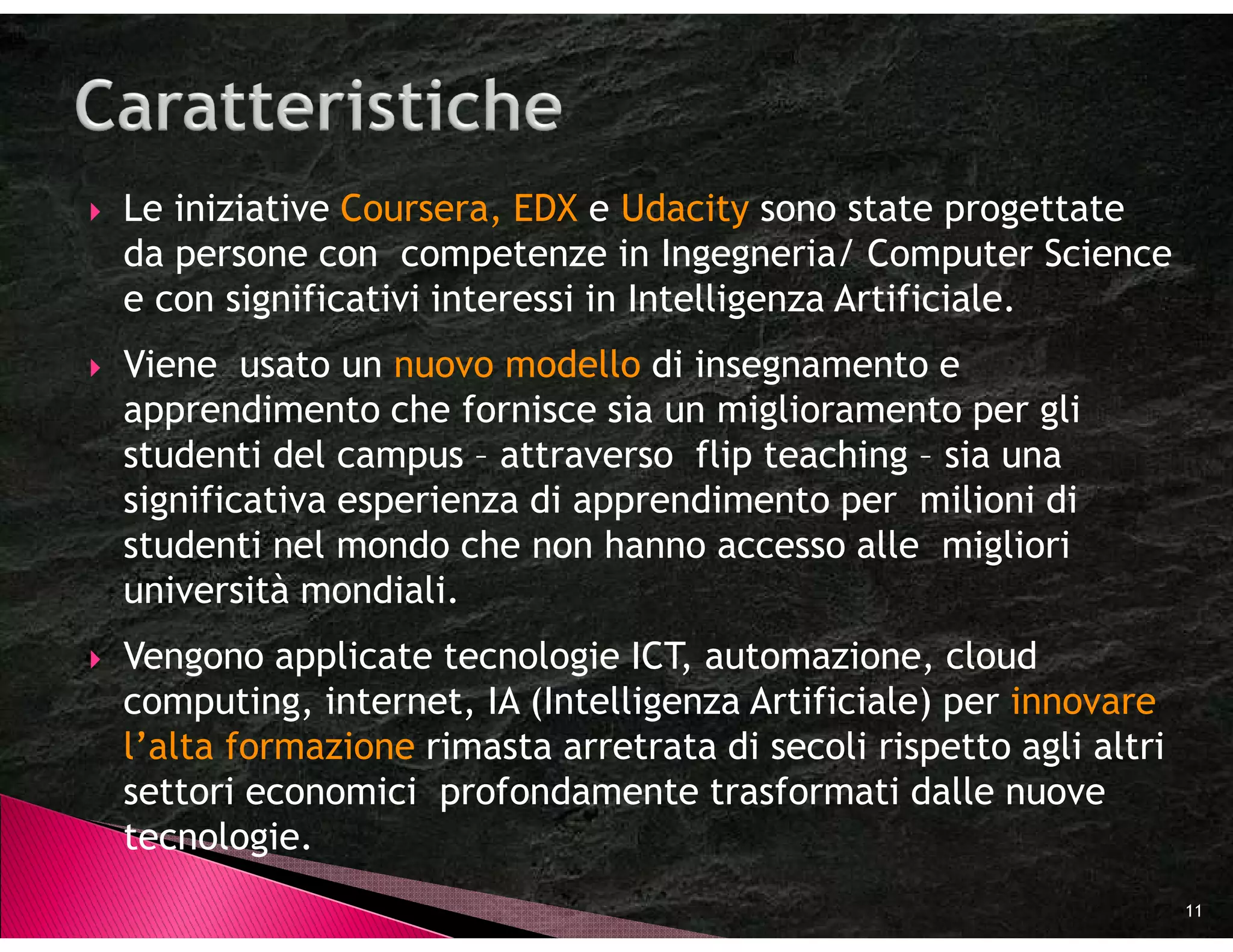 Le iniziative Coursera, EDX e Udacity sono state progettate
da persone con competenze in Ingegneria/ Computer Science
e con significativi interessi in Intelligenza Artificiale.
Viene usato un nuovo modello di insegnamento e
apprendimento che fornisce sia un miglioramento per gli
studenti del campus – attraverso flip teaching – sia una
significativa esperienza di apprendimento per milioni di
studenti nel mondo che non hanno accesso alle migliori
università mondiali.
Vengono applicate tecnologie ICT, automazione, cloud
computing, internet, IA (Intelligenza Artificiale) per innovare
l’alta formazione rimasta arretrata di secoli rispetto agli altri
settori economici profondamente trasformati dalle nuove
tecnologie.
                                                                    11
 