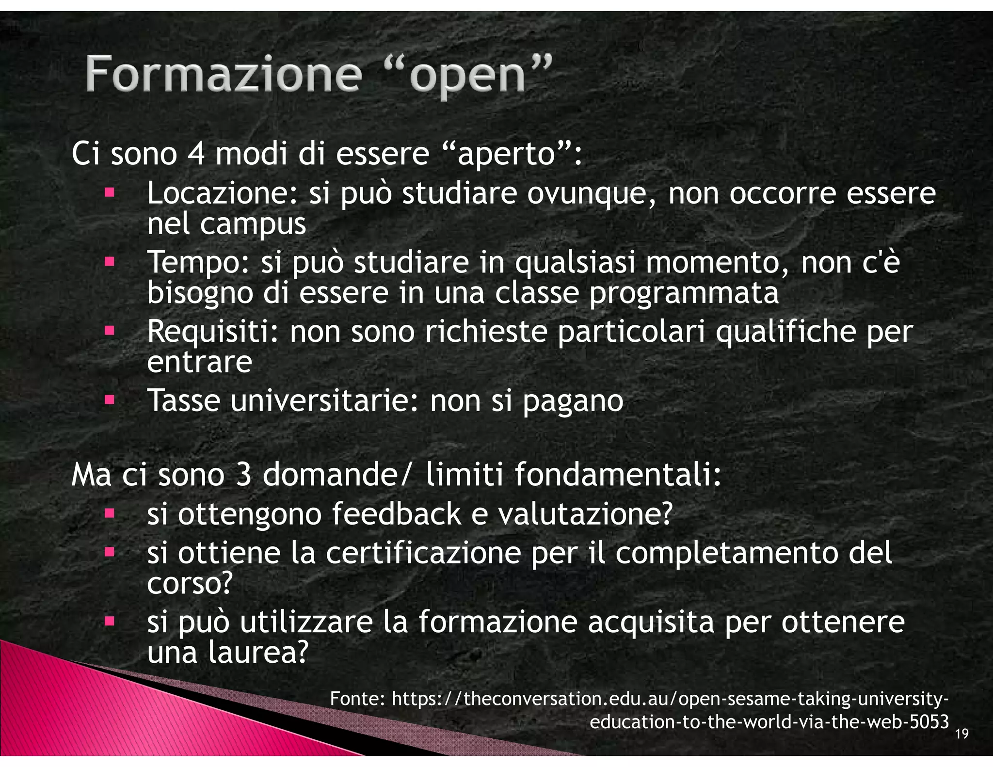 Ci sono 4 modi di essere “aperto”:
     Locazione: si può studiare ovunque, non occorre essere
     nel campus
     Tempo: si può studiare in qualsiasi momento, non c'è
     bisogno di essere in una classe programmata
     Requisiti: non sono richieste particolari qualifiche per
     entrare
     Tasse universitarie: non si pagano

Ma ci sono 3 domande/ limiti fondamentali:
     si ottengono feedback e valutazione?
     si ottiene la certificazione per il completamento del
     corso?
     si può utilizzare la formazione acquisita per ottenere
     una laurea?
                  Fonte: https://theconversation.edu.au/open-sesame-taking-university-
                                               education-to-the-world-via-the-web-5053
                                                                                         19
 