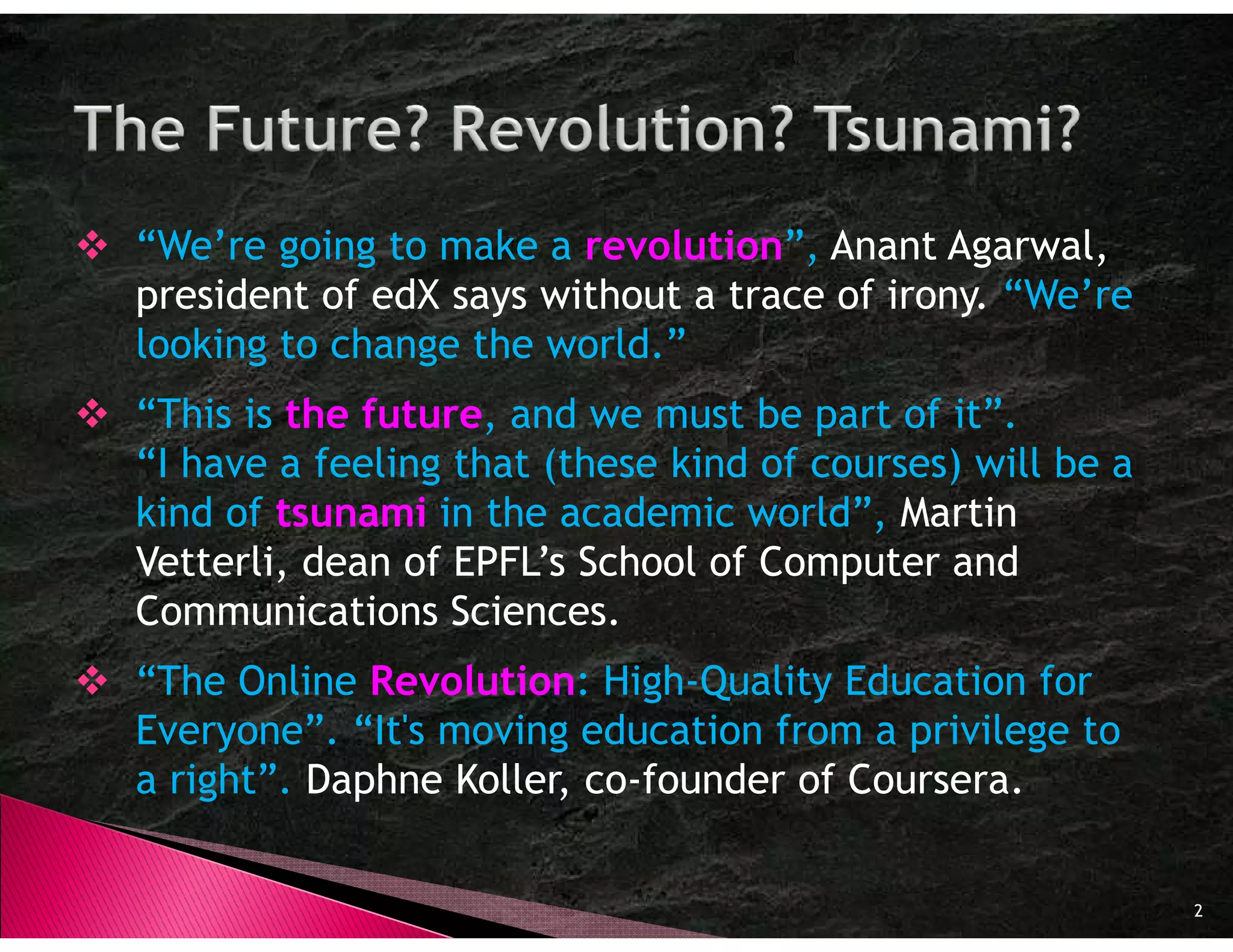 “We’re going to make a revolution”, Anant Agarwal,
president of edX says without a trace of irony. “We’re
looking to change the world.”
“This is the future and we must be part of it”.
             future,
“I have a feeling that (these kind of courses) will be a
kind of tsunami in the academic world”, Martin
Vetterli, dean of EPFL’s School of Computer and
Communications Sciences.
“The Online Revolution High-Quality Education for
             Revolution:
Everyone”. “It's moving education from a privilege to
a right”. Daphne Koller, co-founder of Coursera.

                                                           2
 