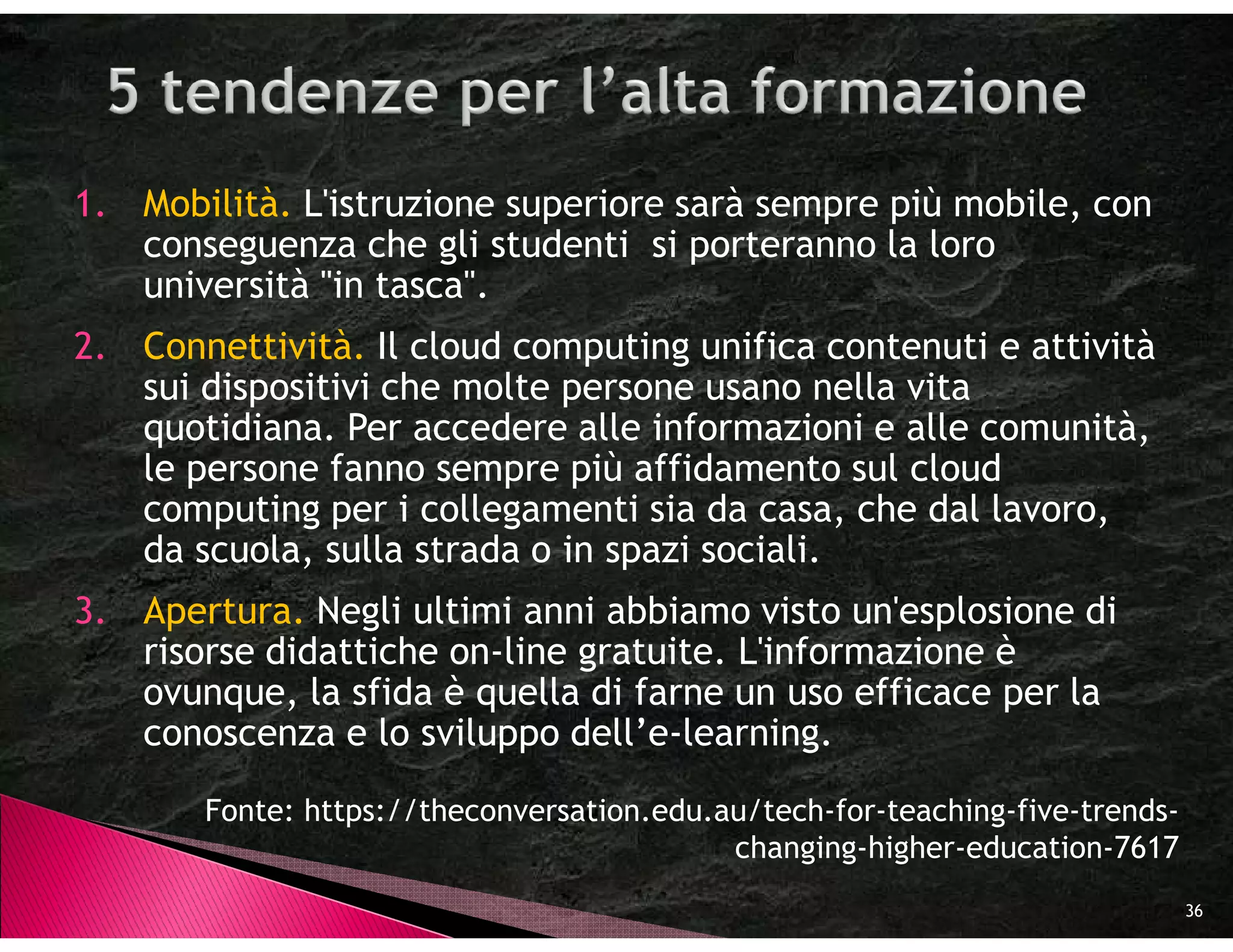 1. Mobilità. L'istruzione superiore sarà sempre più mobile, con
   conseguenza che gli studenti si porteranno la loro
   università "in tasca".
2. Connettività. Il cloud computing unifica contenuti e attività
   sui dispositivi che molte persone usano nella vita
   quotidiana. Per accedere alle informazioni e alle comunità,
   le persone fanno sempre più affidamento sul cloud
   computing per i collegamenti sia da casa, che dal lavoro,
   da scuola, sulla strada o in spazi sociali.
3. Apertura. Negli ultimi anni abbiamo visto un'esplosione di
   risorse didattiche on-line gratuite. L'informazione è
   ovunque, la sfida è quella di farne un uso efficace per la
   conoscenza e lo sviluppo dell’e-learning.

       Fonte: https://theconversation.edu.au/tech-for-teaching-five-trends-
                                           changing-higher-education-7617
                                                                              36
 