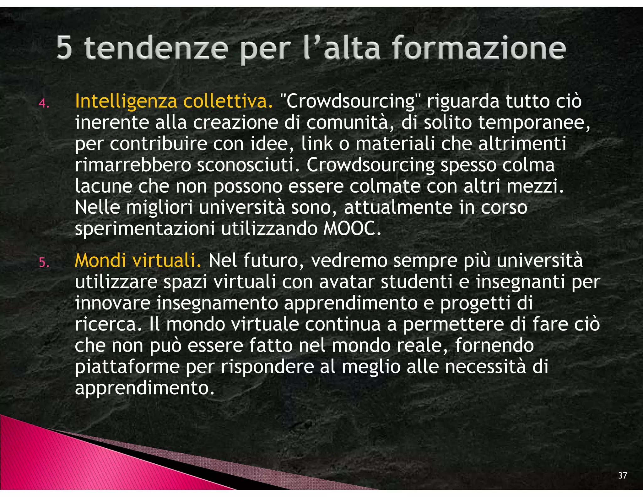 4.   Intelligenza collettiva. "Crowdsourcing" riguarda tutto ciò
     inerente alla creazione di comunità, di solito temporanee,
     per contribuire con idee, link o materiali che altrimenti
     rimarrebbero sconosciuti. Crowdsourcing spesso colma
     lacune che non possono essere colmate con altri mezzi.
     Nelle migliori università sono, attualmente in corso
     sperimentazioni utilizzando MOOC.
5.   Mondi virtuali. Nel futuro, vedremo sempre più università
     utilizzare spazi virtuali con avatar studenti e insegnanti per
     innovare insegnamento apprendimento e progetti di
     ricerca. Il mondo virtuale continua a permettere di fare ciò
     che non può essere fatto nel mondo reale, fornendo
     piattaforme per rispondere al meglio alle necessità di
     apprendimento.



                                                                      37
 