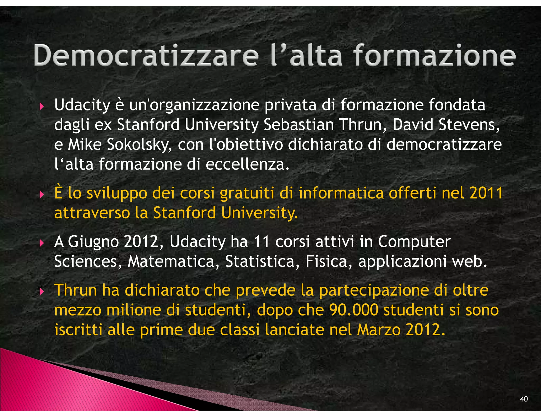 Udacity è un'organizzazione privata di formazione fondata
dagli ex Stanford University Sebastian Thrun, David Stevens,
e Mike Sokolsky, con l'obiettivo dichiarato di democratizzare
l‘alta formazione di eccellenza.
È lo sviluppo dei corsi gratuiti di informatica offerti nel 2011
attraverso la Stanford University.
A Giugno 2012, Udacity ha 11 corsi attivi in Computer
Sciences, Matematica, Statistica, Fisica, applicazioni web.
Thrun ha dichiarato che prevede la partecipazione di oltre
mezzo milione di studenti, dopo che 90.000 studenti si sono
iscritti alle prime due classi lanciate nel Marzo 2012.



                                                                   40
 