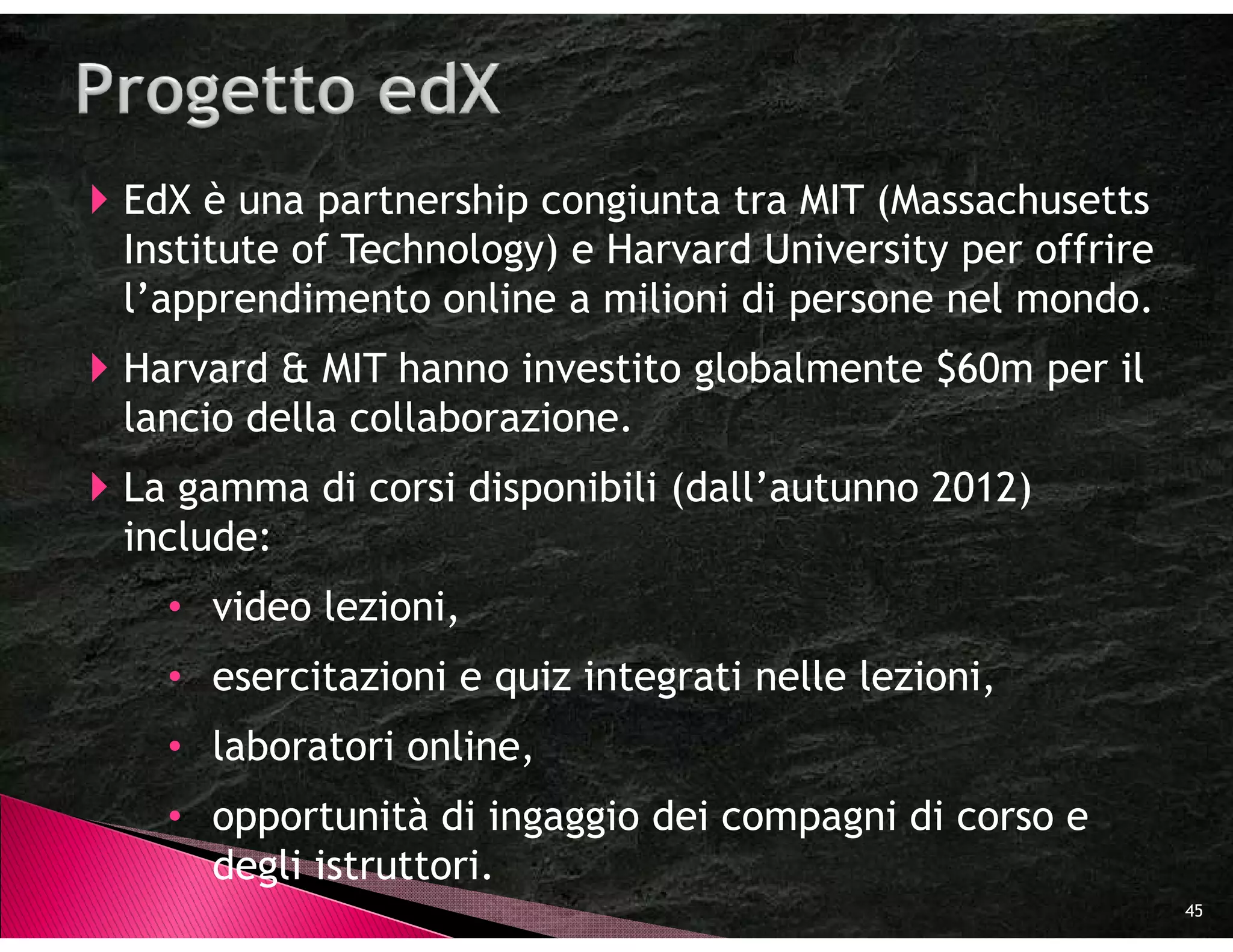 EdX è una partnership congiunta tra MIT (Massachusetts
Institute of Technology) e Harvard University per offrire
l’apprendimento online a milioni di persone nel mondo.
Harvard & MIT hanno investito globalmente $60m per il
lancio della collaborazione.
La gamma di corsi disponibili (dall’autunno 2012)
include:
  • video lezioni,
  • esercitazioni e quiz integrati nelle lezioni,
  • laboratori online,
  • opportunità di ingaggio dei compagni di corso e
    degli istruttori.
                                                            45
 