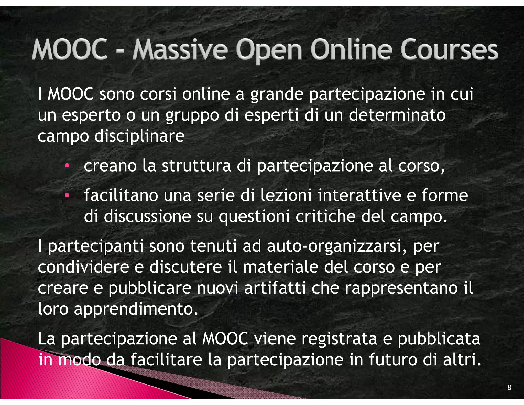 I MOOC sono corsi online a grande partecipazione in cui
un esperto o un gruppo di esperti di un determinato
campo disciplinare
   • creano la struttura di partecipazione al corso,
   • facilitano una serie di lezioni interattive e forme
     di discussione su questioni critiche del campo.
I partecipanti sono tenuti ad auto-organizzarsi, per
condividere e discutere il materiale del corso e per
creare e pubblicare nuovi artifatti che rappresentano il
loro apprendimento.
La partecipazione al MOOC viene registrata e pubblicata
in modo da facilitare la partecipazione in futuro di altri.
                                                              8
 