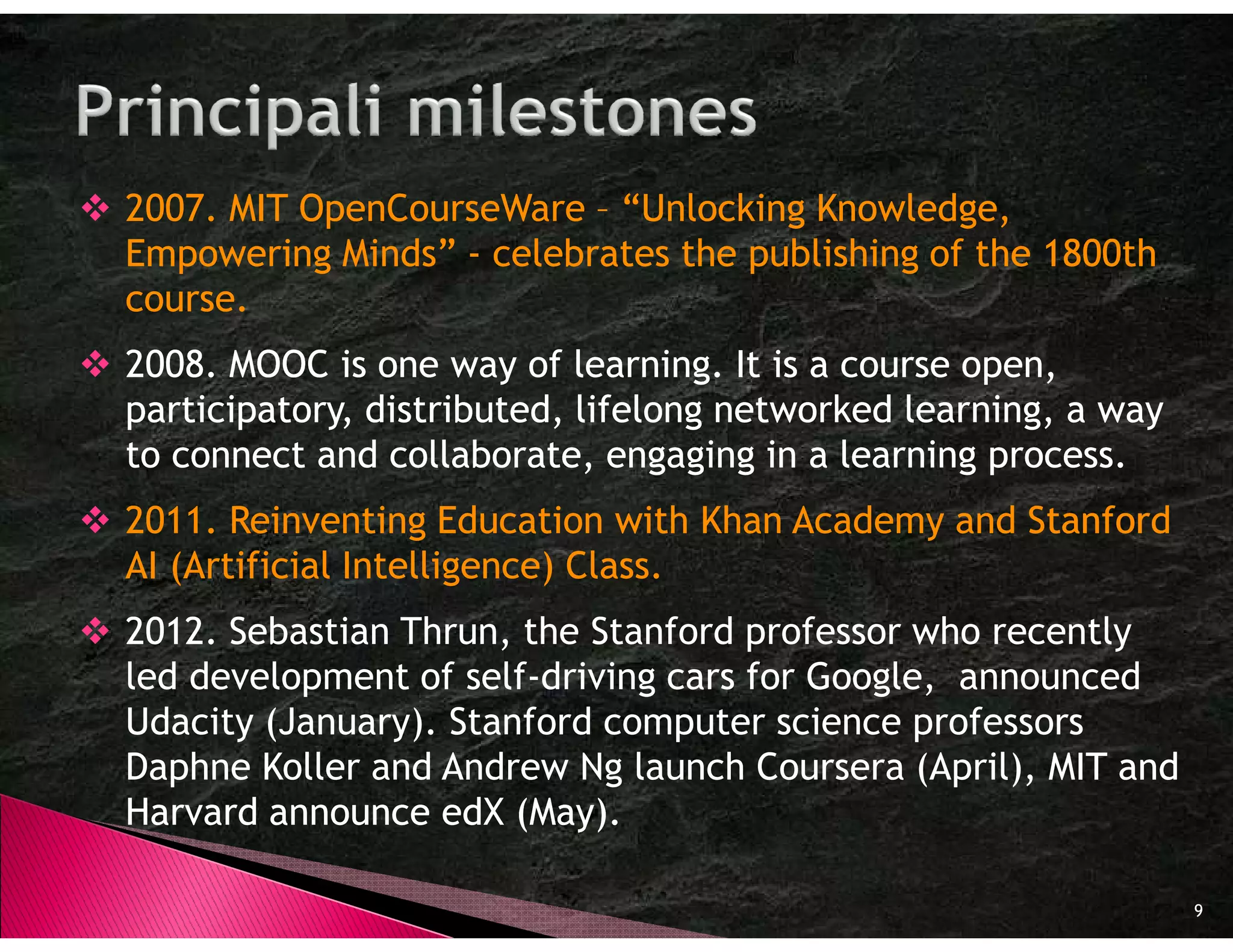 2007. MIT OpenCourseWare – “Unlocking Knowledge,
Empowering Minds” - celebrates the publishing of the 1800th
course.
2008. MOOC is one way of learning. It is a course open,
participatory, distributed, lifelong networked learning, a way
to connect and collaborate, engaging in a learning process.
2011. Reinventing Education with Khan Academy and Stanford
AI (Artificial Intelligence) Class.
2012. Sebastian Thrun, the Stanford professor who recently
led development of self-driving cars for Google, announced
Udacity (January). Stanford computer science professors
Daphne Koller and Andrew Ng launch Coursera (April), MIT and
Harvard announce edX (May).

                                                                 9
 