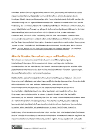 Betrachtet man die Entwicklung der Onlinekommunikation, so wurden zunächst Ansätze aus der
massenmedialen Kommunikation übernommen: Unternehmen orientierten sich am Sender –
Empfänger-Modell, das keinen Rückkanal vorsieht. Entsprechend diente die Online-PR vor allem der
Selbstdarstellung bzw. als ergänzender Vertriebskanal für bereits vorhandene Inhalte. Erst mit der
Verbreitung des Social Web und den sich verändernden Strukturen öffentlicher Kommunikation, mit
neuen Möglichkeiten der Transparenz (z.B. durch Suchmaschinen) und neuen Akteuren im Sinne der
Meinungsbildung begannen Unternehmen stärker dialogische bzw. netzwerkorientierte
Kommunikation zuzulassen. Diese Feststellung lässt sich auch auf die interne Kommunikation
anwenden: Diente das Intranet zunächst neben der Bereitstellung von Materialien (z.B. Formulare)
der Top-Down-Kommunikation (Information, Anweisung), so entstehen nun in einigen Unternehmen
„soziale Intranets“ mit Wiki- und Social Network-Funktionalitäten. Zu diskutieren wären zunächst
jedoch Chancen, Risiken und vor allem Voraussetzungen für ein Social Intranet in Unternehmen.

Aktuelle Situation, Herausforderungen und Handlungsfelder
Wir befinden uns in einem massiven Umbruch, wenn es um Meinungsbildung und
Entscheidungsfindung geht: Nicht nur potenzielle Käufer, auch Bewerber, Geldgeber,
Geschäftspartner und vor allem natürlich Mitarbeiter kommunizieren digital und beziehen einen
großen Teil ihrer Informationen aus dem Internet. Klassische Medien – vor allem Tageszeitungen,
aber auch Fachzeitschriften – verlieren an Bedeutung.
Die Stakeholder recherchieren zu Unternehmen, lesen Empfehlungen zu Produkten oder einem
Unternehmen als Arbeitgeber, sie haben Fragen und finden Kanäle, diese zu stellen. Entweder direkt
dem Unternehmen oder eben anderen, die bereit sind, zu antworten. Für die
Unternehmenskommunikation bedeutet dies einen enormen Umbruch: Wurde früher
Kommunikation möglichst gesteuert und oft nur zugelassen, wenn das Unternehmen den
Zielgruppen etwas mitteilen wollte, so können in der digitalen Welt auch die Stakeholder
entscheiden, ob und wann sie (öffentlich) über oder mit einem Unternehmen kommunizieren. Wenn
also nicht mehr vor allem anlassbezogen (neues Produkt, Messeauftritt, neue Finanzdaten)
kommuniziert wird, stellt sich die Frage, inwiefern ein Unternehmen durch seine Kommunikation
Interessen seiner Stakeholder befriedigen kann und so eigene Geschäftsziele unterstützt.
Funktionierte Unternehmenskommunikation früher vor allem über zwischengeschaltete Gatekeeper
(also im Sinne der Pressearbeit), so entsteht zunehmend eine direkte Kommunikation, die jedoch die
massenmediale Kommunikation nicht ersetzt, sondern ergänzt. Hieraus ergeben sich auch große

Management 2.0 MOOC | mgmt20.de

Seite 2

 
