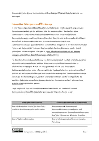 Chancen, denn eine direkte Kommunikation ist Grundlage der Pflege von Beziehungen und von
Bindungen.

Innovative Prinzipien und Werkzeuge
In einer Netzwerkgesellschaft besteht aus Kommunikationssicht eine Herausforderung darin, die
Konzepte zu entwickeln, die der wichtigen Rolle der Massenmedien – die ebenfalls online
kommunizieren – und der Dynamik dezentraler Öffentlichkeiten sowie interpersonaler
Kommunikationsprozesse gleichzeitig gerecht werden. Dabei ist unter anderem zu berücksichtigen,
dass öffentliche Kommunikation vernetzt ist, Unternehmen unterschiedlichen
Stakeholdererwartungen gegenüber stehen und schließlich, dass gerade in der Onlinekommunikation
Faktoren wie Authentizität, Vertrauen, Geschwindigkeit, Zuhören, Dialog und soziales Kapital
grundlegend für den Erfolg sind. Zu fragen ist, unter welchen Bedingungen und mit welchen
Strategien Unternehmen diese Anforderungen erfüllen können.
Für die unternehmensindividuelle Planung von Kommunikation spielt ebenfalls eine Rolle, zwischen
reinen Informationsbedürfnissen und dem Wunsch nach regelmäßiger Kommunikation zu
unterscheiden. Ein Beispiel: Warum soll ein Jugendlicher, der sich über verschiedene
Ausbildungsmöglichkeiten online informiert, gleich die Facebook-Seite eines Unternehmens liken?
Welchen Nutzen hat er davon? Entsprechend sollte die Entwicklung einer Kommunikationsstrategie
niemals bei den Kanälen beginnen, sondern unter anderem klären, welche Touchpoints für die
jeweiligen Stakeholder sinnvoll sind. Aus dem klassischen Konzeptionshandwerk sollten weitere
Arbeitsschritte übernommen werden.
Einige Gegensätze zwischen traditioneller Kommunikation und der zunehmend üblichen
Kommunikation im Social Media-Zeitalter gehen aus der folgenden Tabelle hervor:

Bisherige Kommunikation

Kommunikation in Netzwerkgesellschaft

Folgt bürokratischem Prinzip (One Voice Policy,

Kommunizierende Organisation mit

detaillierte Abstimmung von Formulierungen)

Kommunikationsexperten als Enabler und
unternehmensweiter Kommunikations-Governance;
One Voice Policy nur ein definierten Bereichen

Intern: Top Down, Information

Intern: Selbstorganisation, Wissensweitergabe,
Vernetzung

Management 2.0 MOOC | mgmt20.de

Seite 3

 