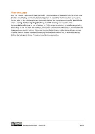 Über den Autor
Prof. Dr. Thomas Pleil ist seit 2004 Professor für Public Relations an der Hochschule Darmstadt und
Direktor der Abteilung Kommunikationsmanagement im Institut für Kommunikation und Medien.
Zudem leitet er den eBusiness-Lotsen Darmstadt-Dieburg, ein Kompetenzzentrum für Social Media
und E-Learning. Pleil hat langjährige Erfahrung in der PR-Beratung und als Leiter einer
Kommunikationsabteilung; er hat in Salzburg zu PR-Forschung promoviert. In Forschung und Lehre
beschäftigt er sich vor allem mit der Frage, wie sich die Onlinekommunikation auf Unternehmen und
Organisationen, speziell auf ihre Kultur und Kommunikation intern, mit Kunden und ihrem Umfeld
auswirkt. Aktuell bereitet Pleil den Studiengang Onlinekommunikation vor, in dem Web Literacy,
Online-Marketing und Online-PR zusammengeführt werden sollen.

Management 2.0 MOOC | mgmt20.de

Seite 6

 