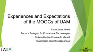 Experiences and Expectations
of the MOOCs of UAM
Ruth Cobos Pérez
Rector’s Delegate for Educational Technologies
Universidad Autónoma de Madrid
tecnologias.educativas@uam.es
 
