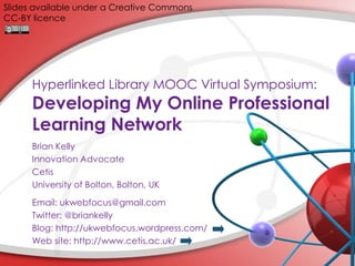 Slides available under a Creative Commons
CC-BY licence

Hyperlinked Library MOOC Virtual Symposium:

Developing My Online Professional
Learning Network
Brian Kelly
Innovation Advocate
Cetis
University of Bolton, Bolton, UK
Email: ukwebfocus@gmail.com
Twitter: @briankelly
Blog: http://ukwebfocus.wordpress.com/
Web site: http://www.cetis.ac.uk/

 