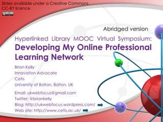 Slides available under a Creative Commons
CC-BY licence

Abridged version

Hyperlinked Library MOOC Virtual Symposium:

Developing My Online Professional
Learning Network
Brian Kelly
Innovation Advocate
Cetis
University of Bolton, Bolton, UK
Email: ukwebfocus@gmail.com
Twitter: @briankelly
Blog: http://ukwebfocus.wordpress.com/
Web site: http://www.cetis.ac.uk/

 