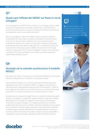 Q7
—
Quale sarà l’effetto dei MOOC sui Paesi in via di
sviluppo?
Erica ha spiegato che i MOOC offrono ai Paesi in via di sviluppo accesso a delle
conoscenze in precedenza inaccessibili. Ha affermato: “La parola chiave è
outsourcing. Queste persone ora possono ottenere informazioni da università
accreditate per creare nuove realtà economiche.”
Aaron ha poi aggiunto: “Spero che i MOOC saranno in grado di realizzare
un’educazione più democratica, rendendo accessibile la conoscenza anche
a chi non ha i mezzi economici. Abbiamo visto i primi segnali di questo
cambiamento, attraverso le iniziative di associazioni non governative (NGO)
rivolte alle persone meno abbienti negli Stati Uniti. Le statistiche indicano che
le persone che utilizzano più spesso i MOOC sono persone che hanno già
ricevuto un’educazione. Non c’è niente di sbagliato in questo, ma è necessario
riconoscere che i mercati emergenti hanno altre necessità ed aspettative
rispetto alle società più mature.”
Q8
—
Secondo voi le aziende accetteranno il modello
MOOC?
Josh Squires ha chiesto: “Una persona con 60 certificati MOOC fornisce lo stesso
valore di un dipendente con un Master o una laurea triennale?”
Secondo Mike la risposta non è univoca, poiché dipende dalla reputazione
dell’organizzazione che ha realizzato il MOOC. Ha aggiunto che domanda e
offerta porteranno alla graduale accettazione dei certificati MOOC. “I datori di
lavoro oggi assumono persone con certificati ottenuti su internet con la stessa
frequenza con cui assumono persone con certificati ottenuti in classe.”
Secondo Aaron lo sviluppo dei badge fornisce un metodo di valutazione aperto,
obiettivo e accreditato. La validità dei badge è attribuita in base alla credibilità
dell’organismo che li assegna. Ha aggiunto: “Nel tempo, se avrete bisogno
di assumere un project manager e un candidato presenterà un certificato
professionale ottenuto tramite un MOOC, valuterete quella persona con serietà.
Ciò che importa è la rilevanza delle competenze ottenute attraverso il MOOC
e il livello di rigore utilizzato nella valutazione da parte dall’ente che rilascia il
certificato. Inoltre è importante che il datore di lavoro conosca quale livello di
competenza è stato esaminato e valutato per l’ottenimento del certificato.

 Nel tempo, se avrete bisogno di
assumere un project manager e un
candidato presenterà un certificato
professionale ottenuto tramite un MOOC,
valuterete quella persona con serietà” 
Aaron Silvers
Copyright © 2015 Docebo - Tutti i diritti riservati.
Docebo è un marchio registrato di Docebo S.p.A. I marchi citati sono da ritenersi proprietà dei
legittimi proprietari. Per contattare Docebo, visita: www.docebo.com
8MOOC: DALL’ACCADEMIA ALLE AZIENDE - UN WHITEPAPER DI DOCEBO
 