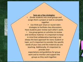 here are a few strategies:
• .Divide students into small groups and
assign them a project or task to complete
together.
• Use think-pair-share or round-robin
strategies to facilitate class discussions.
Have students peer review each other's work.
• Use group games or activities to review
and reinforce material. It is important to keep
in mind that collaborative learning is not
always the best approach for every student or
topic, so it's important to consider the specific
needs of your class and the material you are
teaching. Additionally, it's important to
provide clear
expectations and guidelines for group
work and to monitor and support the
groups as they work together.
 
