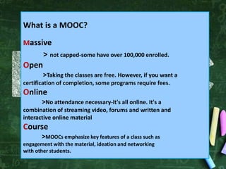What is a MOOC?
Massive
> not capped-some have over 100,000 enrolled.
Open
>Taking the classes are free. However, if you want a
certification of completion, some programs require fees.
Online
>No attendance necessary-it's all online. It's a
combination of streaming video, forums and written and
interactive online material
Course
>MOOCs emphasize key features of a class such as
engagement with the material, ideation and networking
with other students.
 