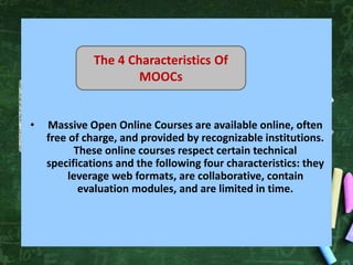 • Massive Open Online Courses are available online, often
free of charge, and provided by recognizable institutions.
These online courses respect certain technical
specifications and the following four characteristics: they
leverage web formats, are collaborative, contain
evaluation modules, and are limited in time.
The 4 Characteristics Of
MOOCs
 