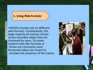 >MOOCs heavily rely on different
web formats. Consequently, the
large majority of courses consist
of pre-recorded videos that are
streamed by users. To create
content tools like YouTube or
Vimeo are commonly used.
Streamed videos are meant to
simulate the presence of the trainer.
1. Using Web Formats
 