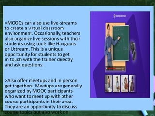 >MOOCs can also use live-streams
to create a virtual classroom
environment. Occasionally, teachers
also organize live sessions with their
students using tools like Hangouts
or Ustream. This is a unique
opportunity for students to get
in touch with the trainer directly
and ask questions.
>Also offer meetups and in-person
get togethers. Meetups are generally
organized by MOOC participants
who want to meet up with other
course participants in their area.
They are an opportunity to discuss
course topics but also work on
 
