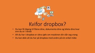 • Du kan få tilgang til filene dine, dokumenta dine og bileta dine kvar
enn du er i verda
• Alt du har i dropbox er sikra sjølv om maskinen din slår seg vrang
• Du kan dele alt du har på dropbox med andre på ein enkel måte
Kvifor dropbox?
 