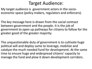 Target Audience:
My target audience is government actors in the socio-
economic space (policy makers, regulators and enforcers).
The key message here is drawn from the social contract
between government and the people. It is the job of
government to open up pathways for citizens to follow for the
greater good of the greater majority.
The unquestionable duty of government is to cultivate huge
political will and deploy same to leverage, mobilize and
catalyze the much needed fund for development. At the same
time to ensure huge and widespread citizens’ capacity to
manage the fund and plow it down development corridors.
 