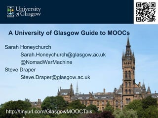 A University of Glasgow Guide to MOOCs
Sarah Honeychurch
Sarah.Honeychurch@glasgow.ac.uk
@NomadWarMachine
Steve Draper
Steve.Draper@glasgow.ac.uk
http://tinyurl.com/GlasgowMOOCTalk
 