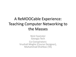 A ReMOOCable Experience:
Teaching Computer Networking to
the Masses
Nick Feamster
Georgia Tech
Co-Conspirators:
Vrushali Moghe (Course Designer),
Muhammad Shahbaz (TA)
 
