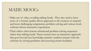 MADE MOOCs
◦ Make use of video, avoiding talking heads . They also tend to have
more of a formal, quality driven approach to the creation of material
and more challenging assignments, problem solving and various levels
software-driven interactive experiences.
◦ Their videos often feature whiteboard problem-solving sequences
rather than talking heads. These courses have an interactive approach
that goes beyond just knowledge transfer: students interact with the
software by solving problems and receiving instant feedback.
 