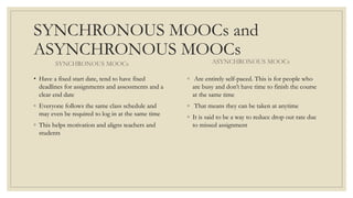 SYNCHRONOUS MOOCs and
ASYNCHRONOUS MOOCs
SYNCHRONOUS MOOCs
• Have a fixed start date, tend to have fixed
deadlines for assignments and assessments and a
clear end date
◦ Everyone follows the same class schedule and
may even be required to log in at the same time
◦ This helps motivation and aligns teachers and
students
ASYNCHRONOUS MOOCs
◦ Are entirely self-paced. This is for people who
are busy and don’t have time to finish the course
at the same time
◦ That means they can be taken at anytime
◦ It is said to be a way to reduce drop out rate due
to missed assignment
 