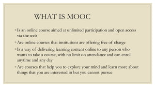 WHAT IS MOOC
◦ Is an online course aimed at unlimited participation and open access
via the web
◦ Are online courses that institutions are offering free of charge
◦ Is a way of delivering learning content online to any person who
wants to take a course, with no limit on attendance and can enrol
anytime and any day
◦ Are courses that help you to explore your mind and learn more about
things that you are interested in but you cannot pursue
 