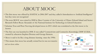 ABOUT MOOC
• The first mooc was offered by HASTAC in 2006-2007 and they called it Introduction to Artificial Intelligence”
but they were not recognized
• The term MOOC was coined in 2008 by Dave Cormier of the University of Prince Edward Island and Senior
Research Fellow Bryan Alexander of the National Institute for Technology in Liberal Education
• Selastian Trun and Peter Norving developed mooc in 2011 which was considered as the first mooc to be
known
• The first one was launched in 2008. It was called ‘Connectivism and Connective Knowledge/2008’ (CCK8),
created by educators Stephen Downes and George Siemens.
• Mooc is said to be like a long distance learning since the 1990s
• This means that mooc has actually existed but its was not massive
and not done online
 