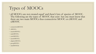 Types of MOOCs
◦ all MOOCs are not created equal’ and there’s lots of species of MOOC.
The following are the types of MOOC that exist but one must know that
there are two main MOOCs thus connectivist MOOC or cMOOC and
xMOOC
◦ connectivistMOOCS
• xMOOCs
◦ transferMOOCs
◦ madeMOOCs
◦ synchMOOCs
◦ asynchMOOCs
◦ adaptiveMOOCs
◦ groupMOOCs
◦ miniMOOCSs
 